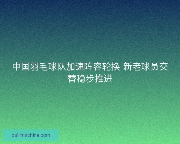 中国羽毛球队加速阵容轮换 新老球员交替稳步推进